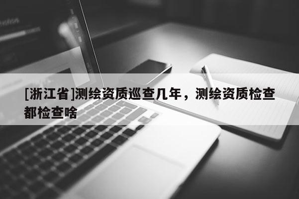 [浙江省]測繪資質巡查幾年，測繪資質檢查都檢查啥