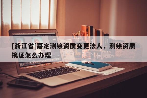 [浙江省]嘉定測繪資質變更法人，測繪資質換證怎么辦理