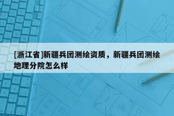 [浙江省]新疆兵團測繪資質，新疆兵團測繪地理分院怎么樣