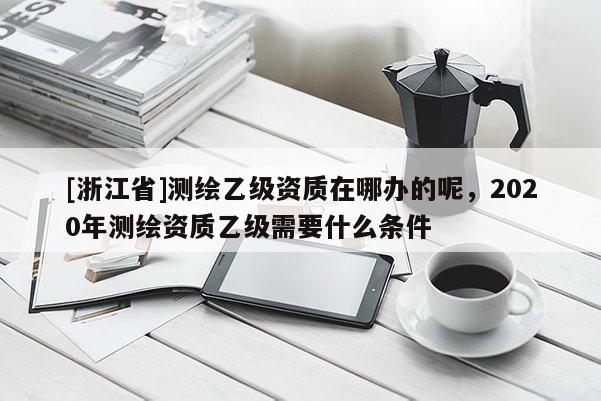 [浙江省]測繪乙級資質在哪辦的呢，2020年測繪資質乙級需要什么條件