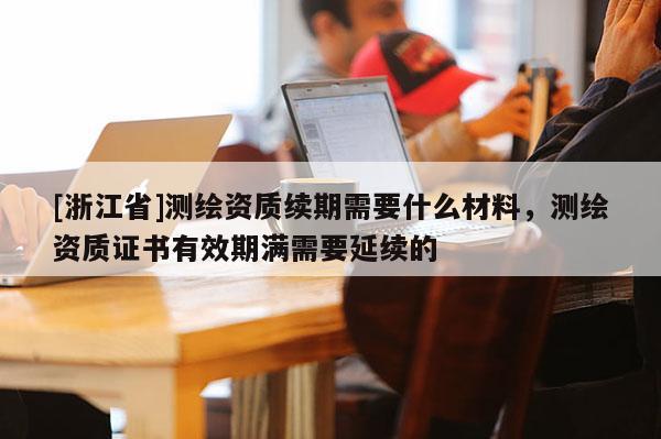 [浙江省]測繪資質續期需要什么材料，測繪資質證書有效期滿需要延續的