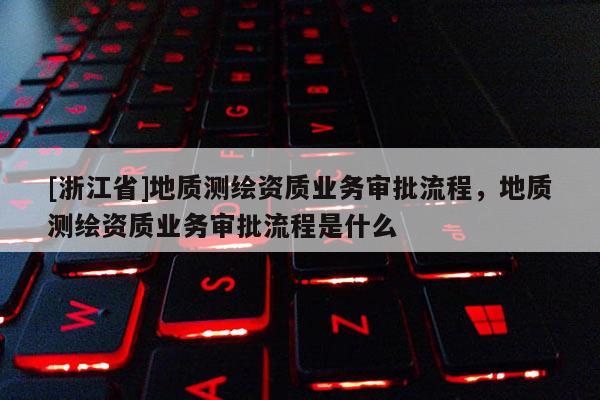 [浙江省]地質(zhì)測繪資質(zhì)業(yè)務(wù)審批流程，地質(zhì)測繪資質(zhì)業(yè)務(wù)審批流程是什么