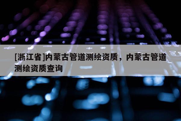 [浙江省]內蒙古管道測繪資質，內蒙古管道測繪資質查詢