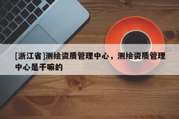 [浙江省]測繪資質管理中心，測繪資質管理中心是干嘛的