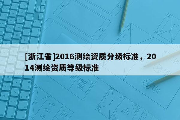 [浙江省]2016測繪資質分級標準，2014測繪資質等級標準