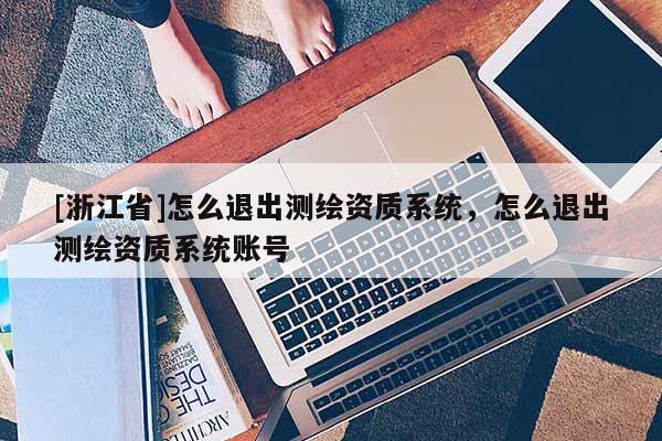 [浙江省]怎么退出測繪資質系統，怎么退出測繪資質系統賬號