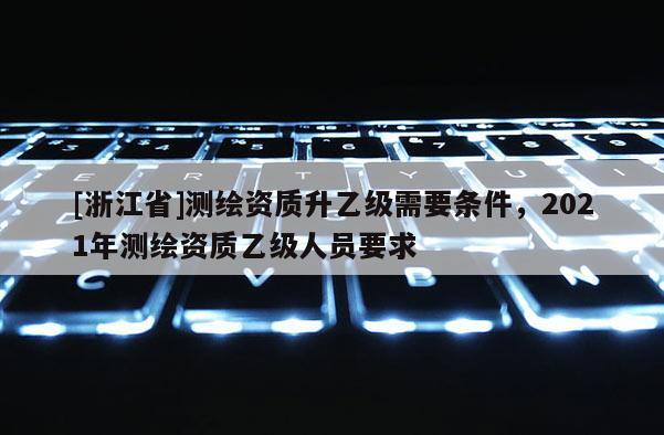 [浙江省]測繪資質升乙級需要條件，2021年測繪資質乙級人員要求