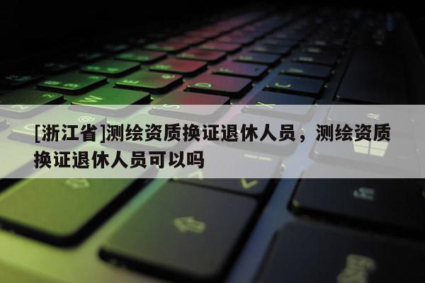 [浙江省]測繪資質換證退休人員，測繪資質換證退休人員可以嗎