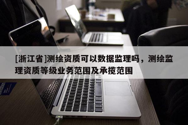 [浙江省]測繪資質(zhì)可以數(shù)據(jù)監(jiān)理嗎，測繪監(jiān)理資質(zhì)等級業(yè)務范圍及承攬范圍