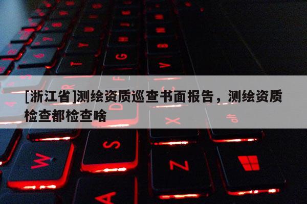 [浙江省]測繪資質巡查書面報告，測繪資質檢查都檢查啥