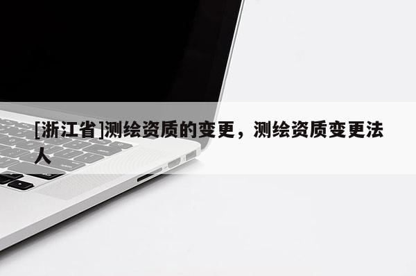 [浙江省]測繪資質的變更，測繪資質變更法人