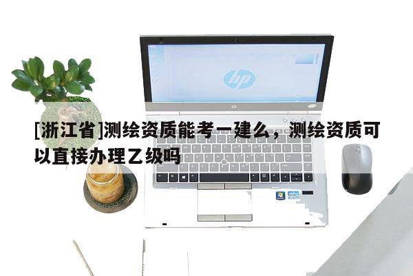 [浙江省]測繪資質(zhì)能考一建么，測繪資質(zhì)可以直接辦理乙級嗎