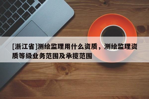 [浙江省]測繪監理用什么資質，測繪監理資質等級業務范圍及承攬范圍