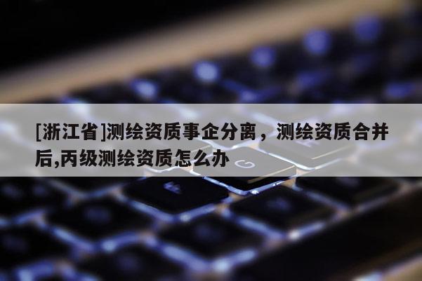[浙江省]測繪資質(zhì)事企分離，測繪資質(zhì)合并后,丙級測繪資質(zhì)怎么辦