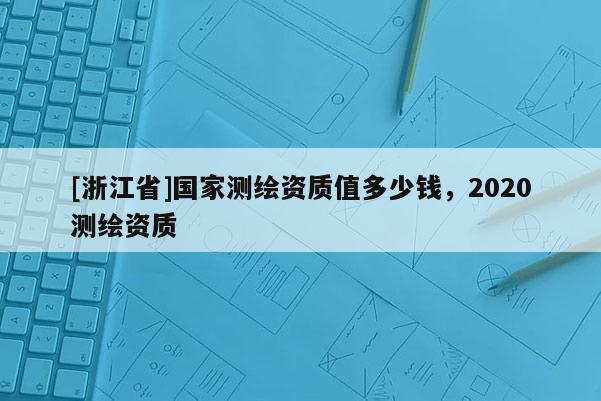 [浙江省]國家測繪資質(zhì)值多少錢，2020測繪資質(zhì)