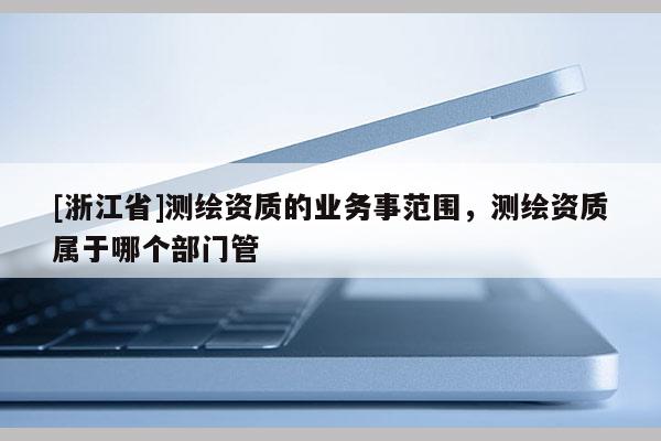 [浙江省]測繪資質的業務事范圍，測繪資質屬于哪個部門管