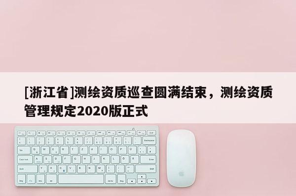 [浙江省]測繪資質巡查圓滿結束，測繪資質管理規定2020版正式