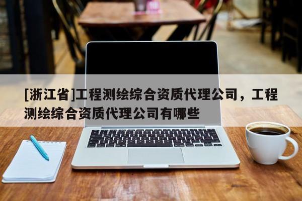 [浙江省]工程測繪綜合資質代理公司，工程測繪綜合資質代理公司有哪些