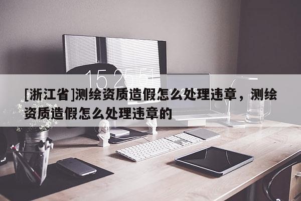 [浙江省]測繪資質造假怎么處理違章，測繪資質造假怎么處理違章的
