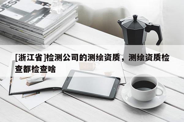 [浙江省]檢測公司的測繪資質，測繪資質檢查都檢查啥
