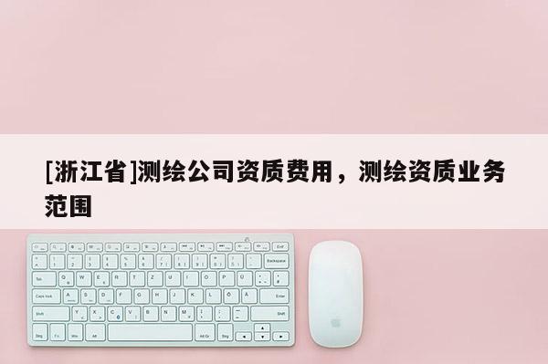 [浙江省]測繪公司資質(zhì)費用，測繪資質(zhì)業(yè)務范圍