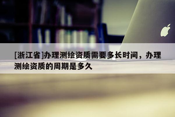 [浙江省]辦理測繪資質需要多長時間，辦理測繪資質的周期是多久