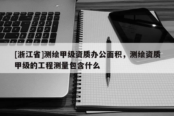 [浙江省]測繪甲級資質辦公面積，測繪資質甲級的工程測量包含什么