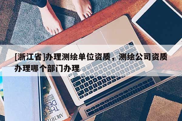 [浙江省]辦理測繪單位資質(zhì)，測繪公司資質(zhì)辦理哪個(gè)部門辦理
