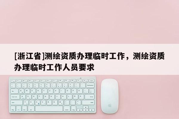 [浙江省]測繪資質辦理臨時工作，測繪資質辦理臨時工作人員要求