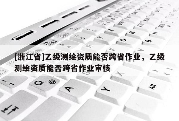 [浙江省]乙級(jí)測(cè)繪資質(zhì)能否跨省作業(yè)，乙級(jí)測(cè)繪資質(zhì)能否跨省作業(yè)審核