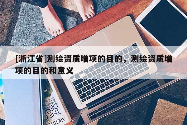 [浙江省]測(cè)繪資質(zhì)增項(xiàng)的目的，測(cè)繪資質(zhì)增項(xiàng)的目的和意義