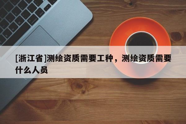 [浙江省]測繪資質需要工種，測繪資質需要什么人員