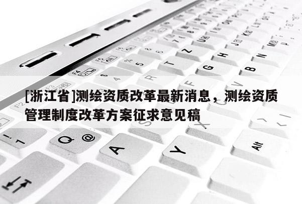 [浙江省]測繪資質(zhì)改革最新消息，測繪資質(zhì)管理制度改革方案征求意見稿