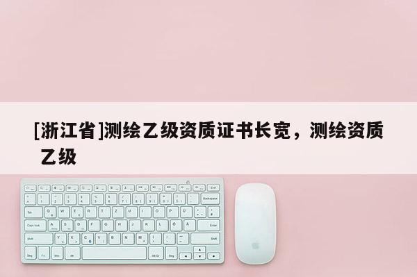 [浙江省]測繪乙級資質證書長寬，測繪資質 乙級