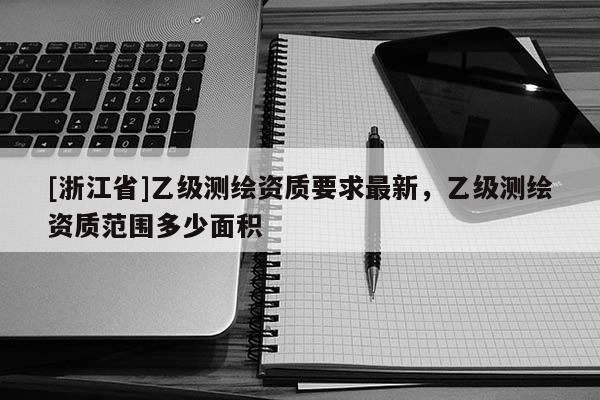 [浙江省]乙級測繪資質要求最新，乙級測繪資質范圍多少面積