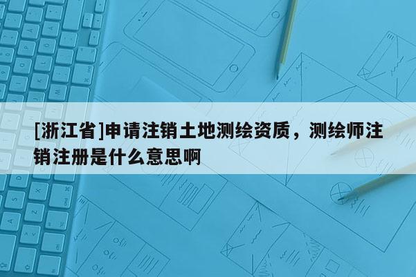 [浙江省]申請注銷土地測繪資質，測繪師注銷注冊是什么意思啊