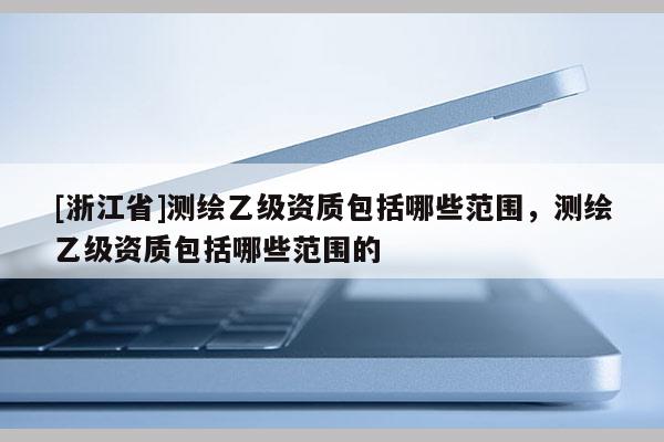 [浙江省]測繪乙級資質包括哪些范圍，測繪乙級資質包括哪些范圍的