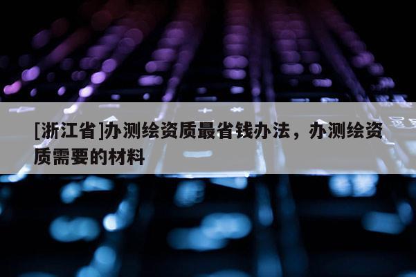 [浙江省]辦測繪資質(zhì)最省錢辦法，辦測繪資質(zhì)需要的材料