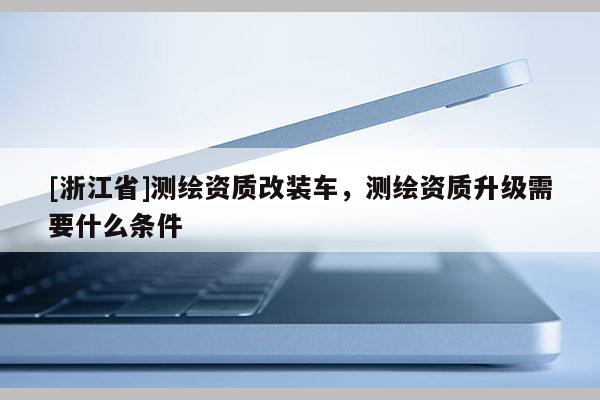 [浙江省]測繪資質(zhì)改裝車，測繪資質(zhì)升級需要什么條件