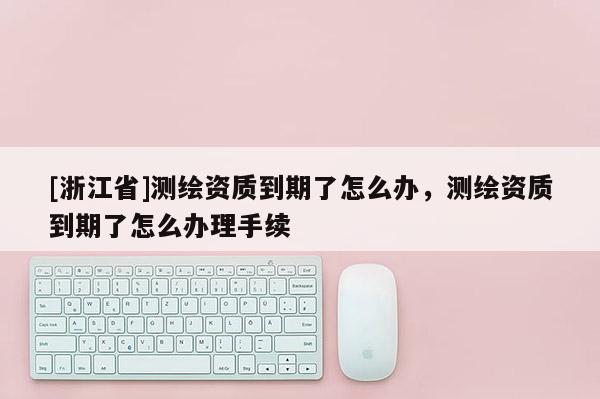 [浙江省]測繪資質到期了怎么辦，測繪資質到期了怎么辦理手續