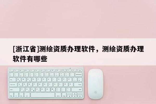 [浙江省]測繪資質(zhì)辦理軟件，測繪資質(zhì)辦理軟件有哪些