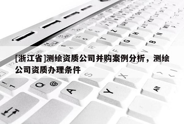 [浙江省]測繪資質(zhì)公司并購案例分析，測繪公司資質(zhì)辦理條件