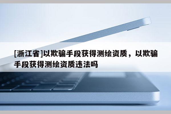 [浙江省]以欺騙手段獲得測繪資質，以欺騙手段獲得測繪資質違法嗎