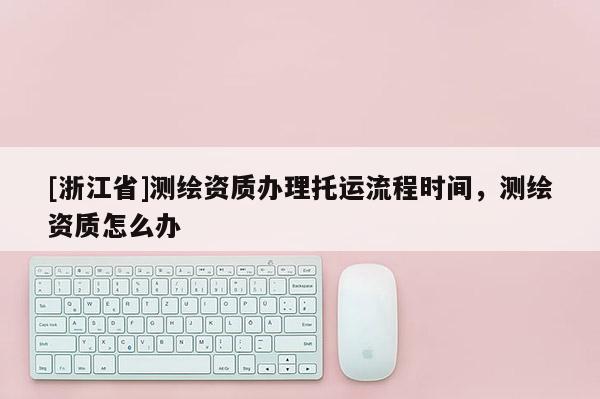 [浙江省]測繪資質辦理托運流程時間，測繪資質怎么辦