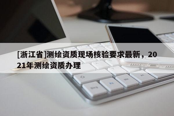 [浙江省]測繪資質現場核驗要求最新，2021年測繪資質辦理