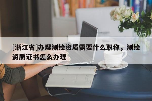 [浙江省]辦理測繪資質需要什么職稱，測繪資質證書怎么辦理