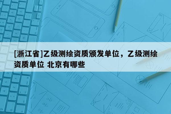 [浙江省]乙級測繪資質(zhì)頒發(fā)單位，乙級測繪資質(zhì)單位 北京有哪些