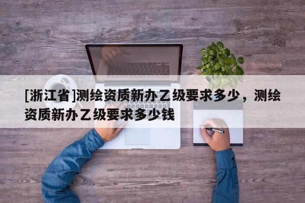 [浙江省]測繪資質新辦乙級要求多少，測繪資質新辦乙級要求多少錢