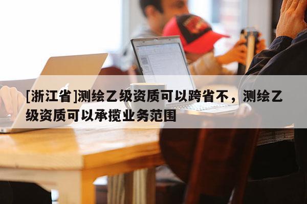 [浙江省]測繪乙級資質(zhì)可以跨省不，測繪乙級資質(zhì)可以承攬業(yè)務(wù)范圍