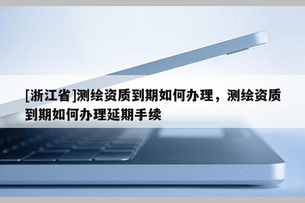 [浙江省]測繪資質到期如何辦理，測繪資質到期如何辦理延期手續